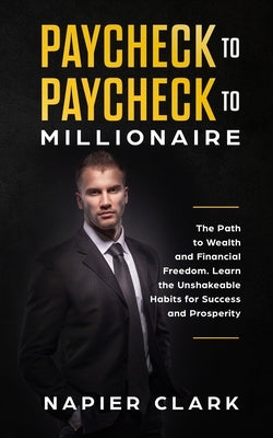 Paycheck to Paycheck to Millionaire: The Path to Wealth and Financial Freedom. Learn the Unshakeable Habits for Success and Prosperity by Clark, Napier