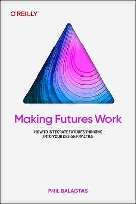 Making Futures Work: Integrating Futures Thinking for Design, Innovation, and Strategy by Balagtas, Phil