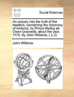 An enquiry into the truth of the tradition, concerning the discovery of America, by Prince Madog ab Owen Gwynedd, about the year, 1170. By John Willia by Williams, John