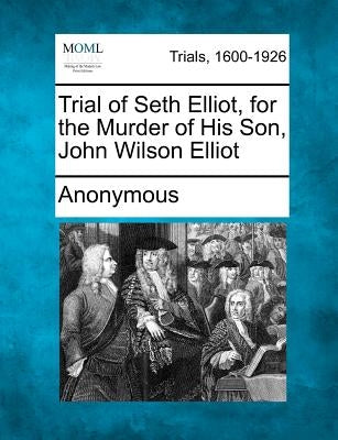 Trial of Seth Elliot, for the Murder of His Son, John Wilson Elliot by Anonymous