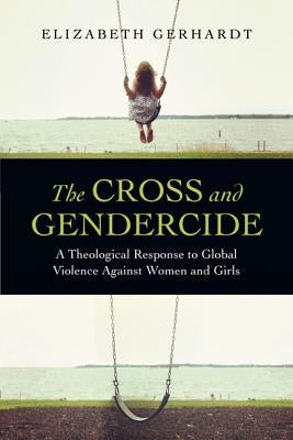 The Cross and Gendercide: A Theological Response to Global Violence Against Women and Girls by Gerhardt, Elizabeth
