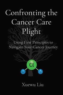 Confronting the Cancer Care Plight: Using First Principles to Navigate Your Cancer Journey by Liu, Xuewu