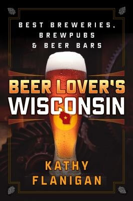 Beer Lover's Wisconsin: Best Breweries, Brewpubs and Beer Bars by Flanigan, Kathy