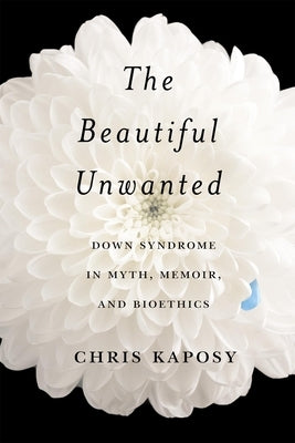 The Beautiful Unwanted: Down Syndrome in Myth, Memoir, and Bioethics by Kaposy, Chris