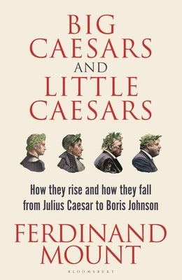 Big Caesars and Little Caesars: How They Rise and How They Fall - From Julius Caesar to Boris Johnson by Mount, Ferdinand