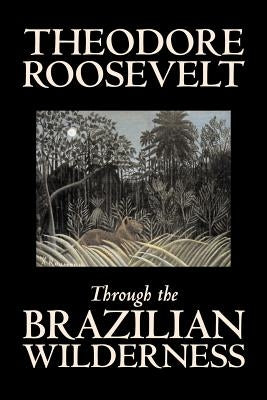 Through the Brazilian Wilderness by Theodore Roosevelt, Travel, Special Interest, Adventure, Essays & Travelogues by Roosevelt, Theodore
