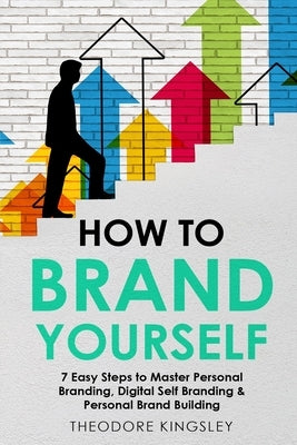 How to Brand Yourself: 7 Easy Steps to Master Personal Branding, Digital Self Branding & Personal Brand Building by Kingsley, Theodore