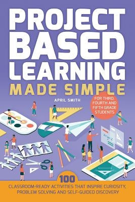 Project Based Learning Made Simple: 100 Classroom-Ready Activities That Inspire Curiosity, Problem Solving and Self-Guided Discovery for Third, Fourth by Smith, April
