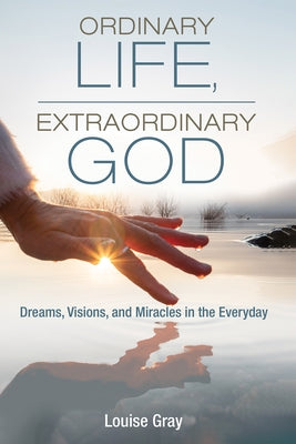 Ordinary Life, Extraordinary God: Dreams, Visions, and Miracles in the Everyday by Gray, Louise