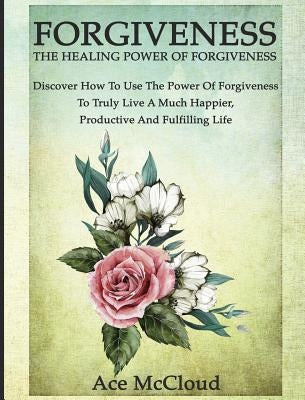 Forgiveness: The Healing Power Of Forgiveness: Discover How To Use The Power Of Forgiveness To Truly Live A Much Happier, Productive And Fulfilling Li by McCloud, Ace