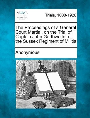 The Proceedings of a General Court Martial, on the Trial of Captain John Garthwaite, of the Sussex Regiment of Militia by Anonymous