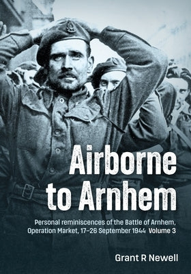 Airborne to Arnhem Volume 3: Personal Reminiscences of the Battle of Arnhem, Operation Market, 17th-26th September 1944 by Newell, Grant R.