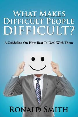 What Makes Difficult People Difficult?: A Guideline On How Best To Deal With Them by Smith, Ronald