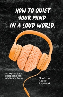 How to Quiet Your Mind in A Loud World: An Exploration of Misophonia for Adults and Teens by Hayes-Raymond, Shaylynn