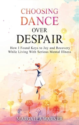 Choosing Dance Over Despair: How I Found Keys to Joy and Recovery While Living With Serious Mental Illness: How I Found Keys to Joy and Recovery While by Warner, Margalea
