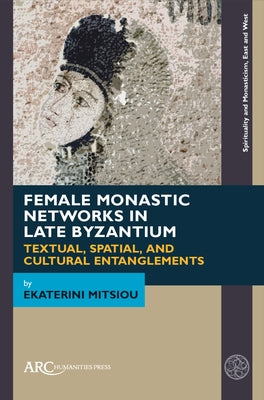 Female Monastic Networks in Late Byzantium: Textual, Spatial, and Cultural Entanglements by Mitsiou, Ekaterini