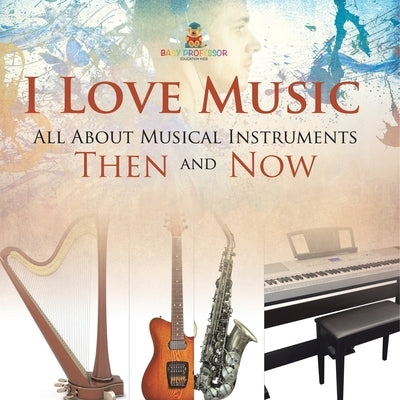 I Love Music: All About Musical Instruments Then and Now by Baby Professor