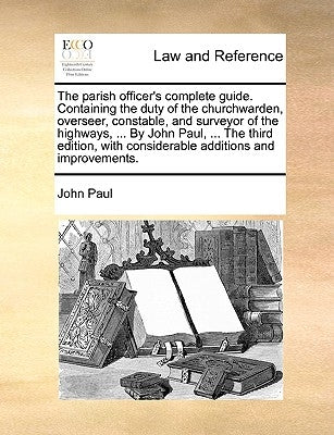 The parish officer's complete guide. Containing the duty of the churchwarden, overseer, constable, and surveyor of the highways, ... By John Paul, ... by Paul, John