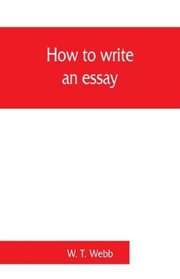How to write an essay, with sample essays and subjects for essays by T. Webb, W.