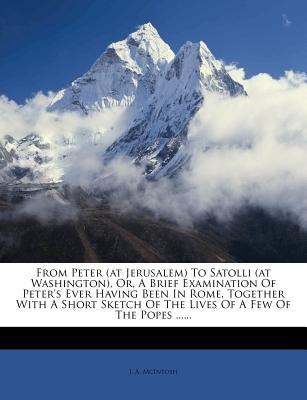 From Peter (at Jerusalem) to Satolli (at Washington), Or, a Brief Examination of Peter's Ever Having Been in Rome, Together with a Short Sketch of the by McIntosh, J. A.