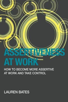 Assertiveness at Work How to Become More Assertive at Work and Take Control by Bates, Lauren