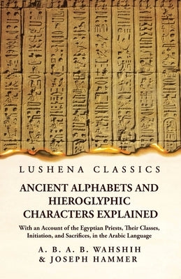 Ancient Alphabets and Hieroglyphic Characters Explained With an Account of the Egyptian Priests, Their Classes, Initiation, and Sacrifices, in the Ara by Wahshih and Joseph Hammer
