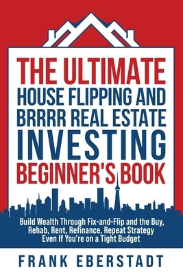 The Ultimate House Flipping and BRRRR Real Estate Investing Beginner's Book: Build Wealth Through Fix-and-Flip and the Buy, Rehab, Rent, Refinance, Re by Eberstadt, Frank