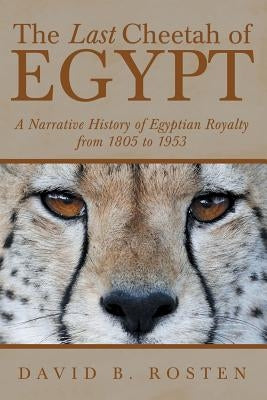 The Last Cheetah of Egypt: A Narrative History of Egyptian Royalty from 1805 to 1953 by Rosten, David B.