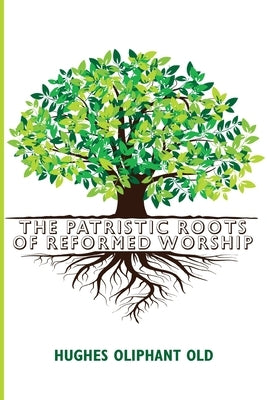 The Patristic Roots of Reformed Worship by Old, Hughes Oliphant
