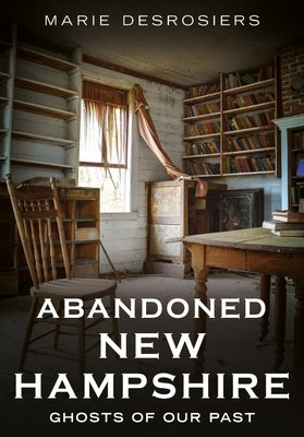 Abandoned New Hampshire: Ghosts of Our Past by Desrosiers, Marie