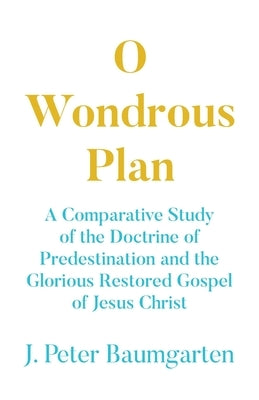O Wondrous Plan: A Comparative Study of the Doctrine of Predestination and the Glorious Restored Gospel of Jesus Christ by Baumgarten, J. Peter