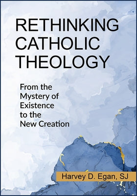 Rethinking Catholic Theology: From the Mystery of Existence to the New Creation by Egan, Harvey D.