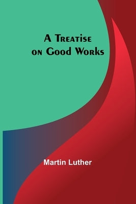 A Treatise on Good Works by Luther, Martin
