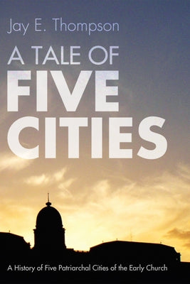 A Tale of Five Cities: A History of the Five Patriarchal Cities of the Early Church by Thompson, Jay Everett