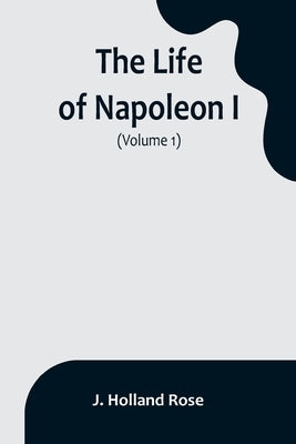 The Life of Napoleon I (Volume 1) by Holland Rose, J.