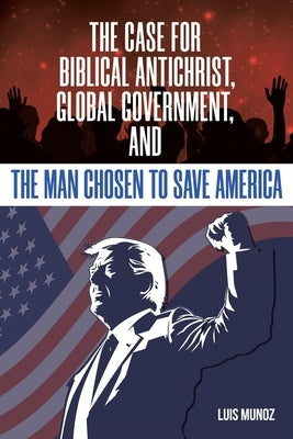 The Case for Biblical Antichrist, Global Government, and the Man Chosen to Save America by Munoz, Luis