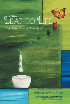 From Leaf to Life: Unlock the Secrets to True Health by Liew, Sebastian