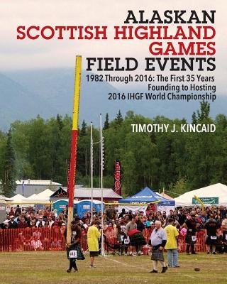 Alaskan Scottish Highland Games Field Events: 1982 Through 2016, The First 35 Years, Founding to Hosting 2016 IHGF World Championship by Kincaid, Timothy J.