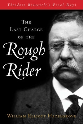 Last Charge of the Rough Rider: Theodore Roosevelt's Final Days by Hazelgrove, William Elliott