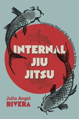 Internal Jiu Jitsu: Conquering Mind and Body Resistance by Giving Way by Rivera, Julio Angel