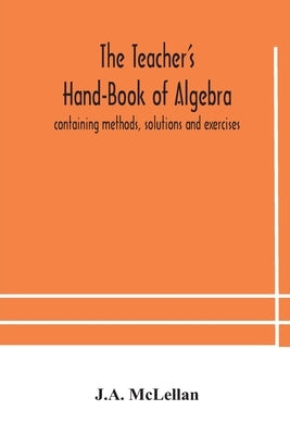 The Teacher'S Hand-Book Of Algebra; Containing Methods, Solutions And Exercises by J a McLellan
