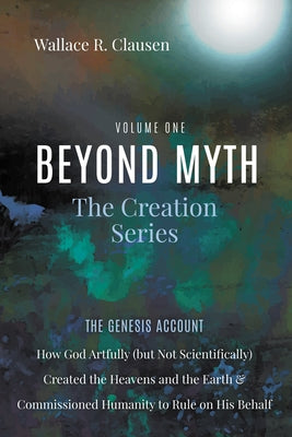 Beyond Myth: The Creation Series, Volume One: The Genesis Account: How God Artfully (But Not Scientifically) Created the Heavens and the Earth and Com by Clausen, Wallace R.