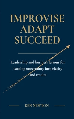Improvise Adapt Succeed: Leadership and business lessons for turning uncertainty into clarity and results by Newton, Ken