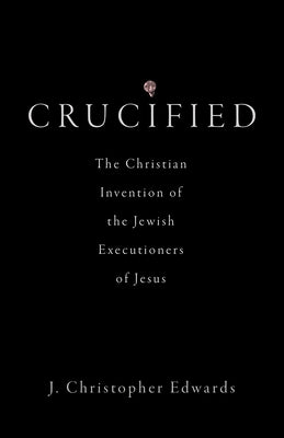 Crucified: The Christian Invention of the Jewish Executioners of Jesus by Edwards, J. Christopher