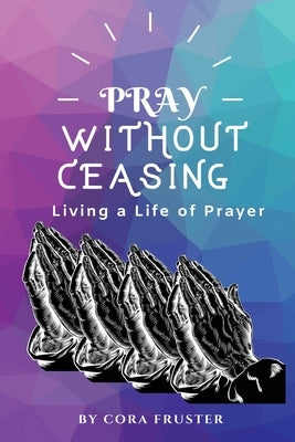 Pray Without Ceasing: Living a Life of Prayer by Fruster, Cora