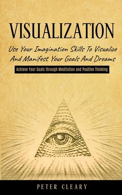 Visualization: Use Your Imagination Skills to Visualize and Manifest Your Goals and Dreams (Achieve Your Goals Through Meditation and Positive Thinkin by Cleary, Peter
