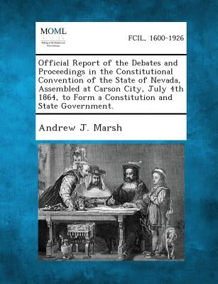 Official Report of the Debates and Proceedings in the Constitutional Convention of the State of Nevada, Assembled at Carson City, July 4th 1864, to Fo by Marsh, Andrew Jackson