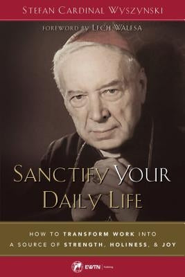 Sanctify Your Daily Life: How to Transform Work Into a Source of Strength, Holiness, and Joy by Wyszynski, Stefan