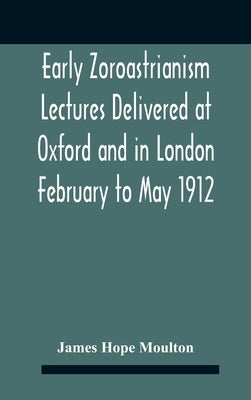 Early Zoroastrianism Lectures Delivered At Oxford And In London February To May 1912 by Hope Moulton, James
