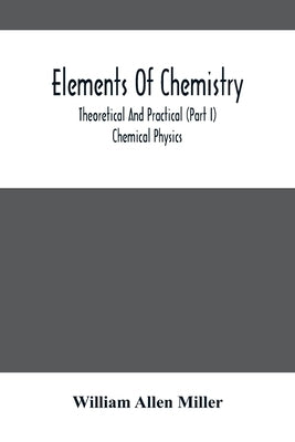 Elements Of Chemistry; Theoretical And Practical (Part I) Chemical Physics by Allen Miller, William